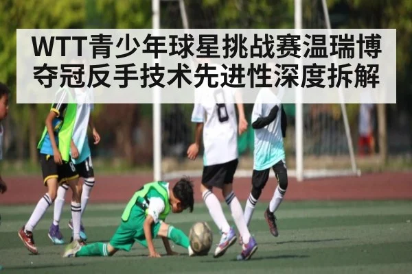 WTT青少年球星挑战赛温瑞博夺冠反手技术先进性深度拆解